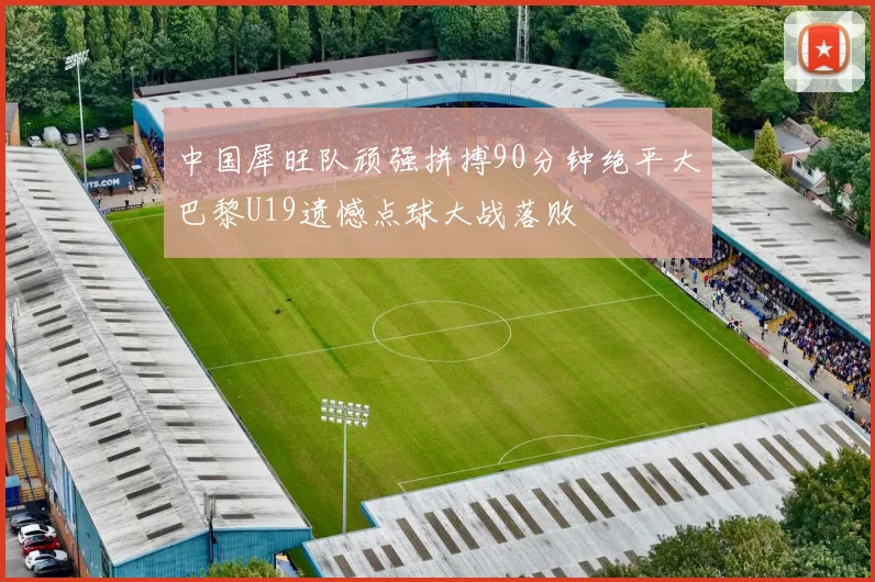 中国犀旺队顽强拼搏90分钟绝平大巴黎U19遗憾点球大战落败