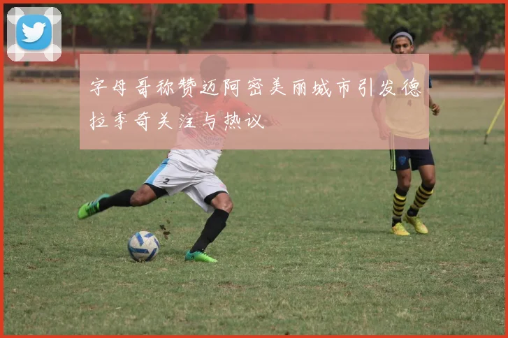 字母哥称赞迈阿密美丽城市引发德拉季奇关注与热议