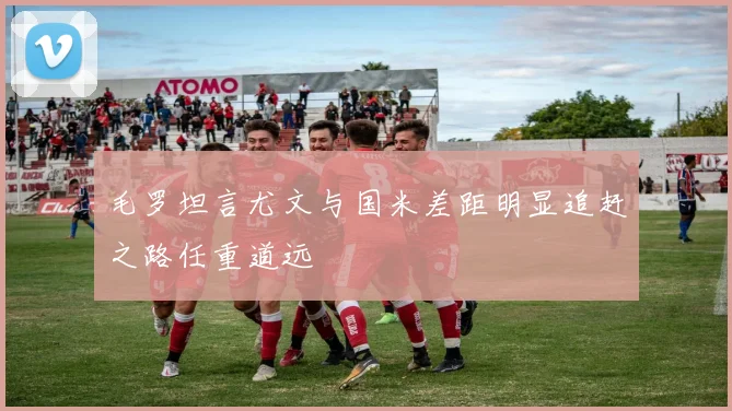 毛罗坦言尤文与国米差距明显追赶之路任重道远