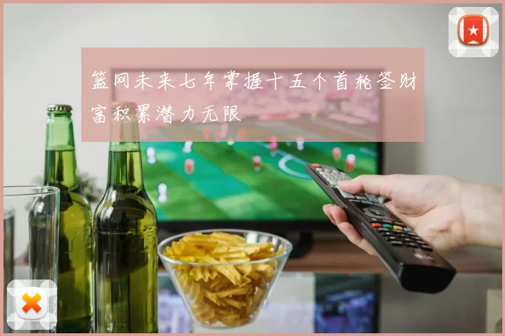 篮网未来七年掌握十五个首轮签财富积累潜力无限
