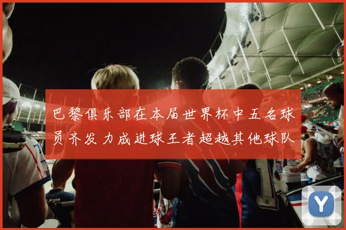 巴黎俱乐部在本届世界杯中五名球员齐发力成进球王者超越其他球队