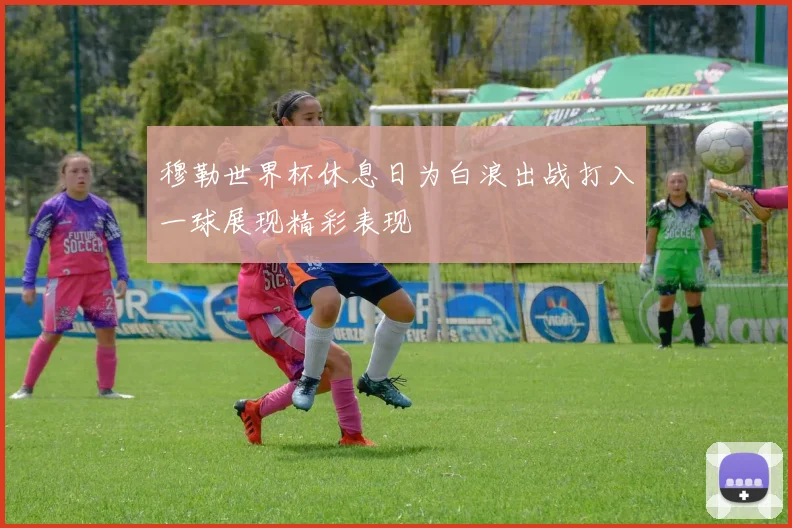 穆勒世界杯休息日为白浪出战打入一球展现精彩表现