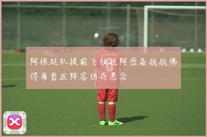 阿根廷队提前飞往迈阿密备战战佛得角首发阵容仍存悬念
