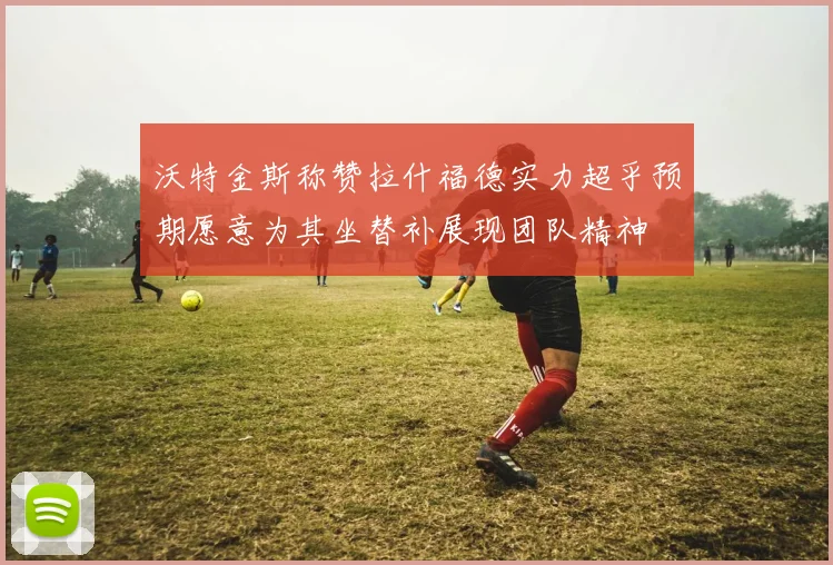 沃特金斯称赞拉什福德实力超乎预期愿意为其坐替补展现团队精神