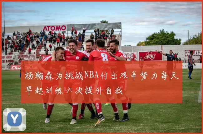 杨瀚森为挑战NBA付出艰辛努力每天早起训练六次提升自我