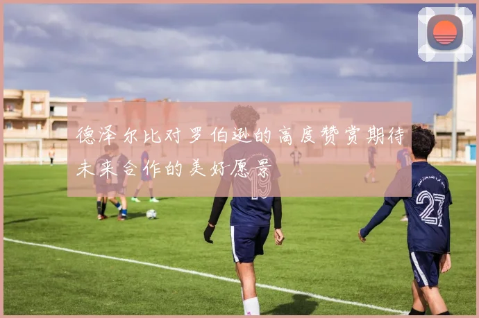 德泽尔比对罗伯逊的高度赞赏期待未来合作的美好愿景