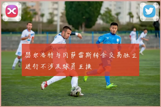 瑟尔洛特与冈萨雷斯转会交易独立进行不涉及球员互换