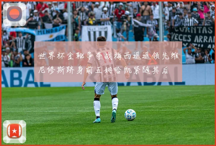 世界杯金靴争夺战梅西遥遥领先维尼修斯跻身前五姆哈凯紧随其后
