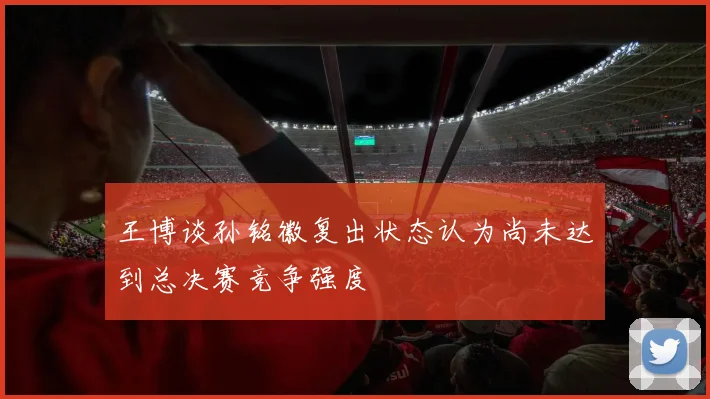 王博谈孙铭徽复出状态认为尚未达到总决赛竞争强度