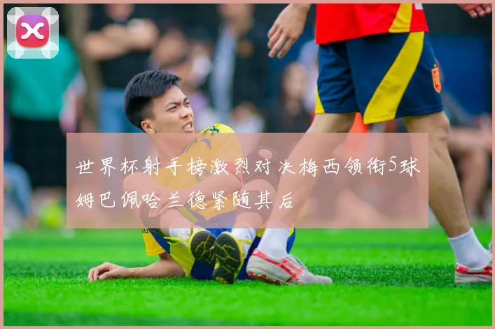 世界杯射手榜激烈对决梅西领衔5球姆巴佩哈兰德紧随其后