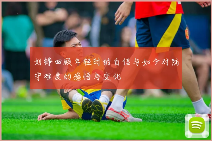 刘铮回顾年轻时的自信与如今对防守难度的感悟与变化