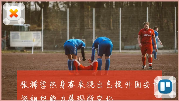张稀哲热身赛表现出色提升国安中场组织能力展现新变化