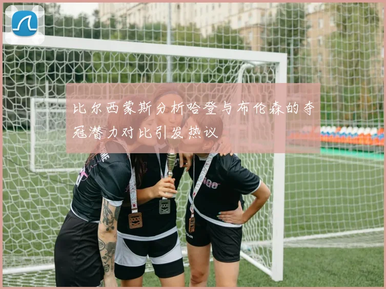 比尔西蒙斯分析哈登与布伦森的夺冠潜力对比引发热议