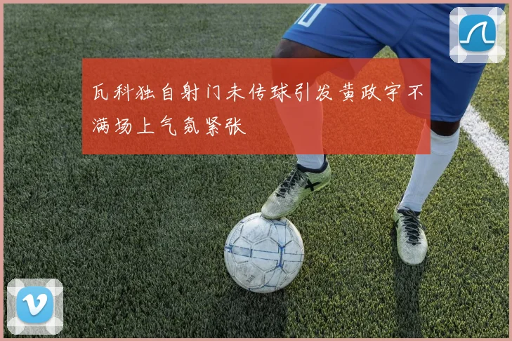 瓦科独自射门未传球引发黄政宇不满场上气氛紧张