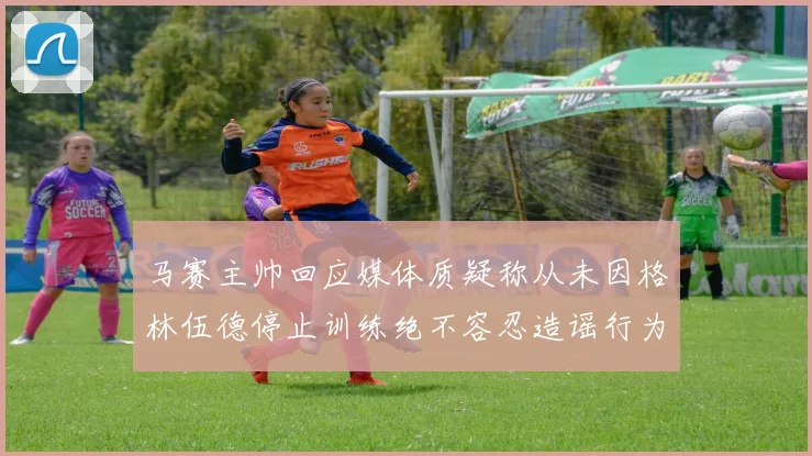 马赛主帅回应媒体质疑称从未因格林伍德停止训练绝不容忍造谣行为
