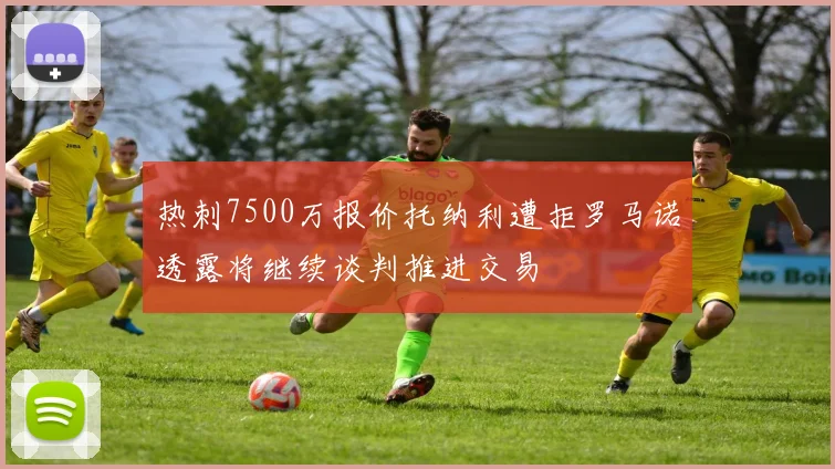 热刺7500万报价托纳利遭拒罗马诺透露将继续谈判推进交易