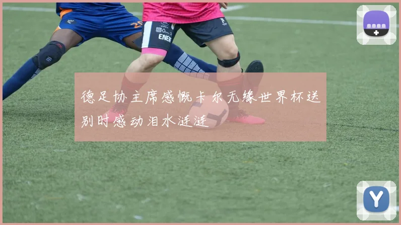 德足协主席感慨卡尔无缘世界杯送别时感动泪水涟涟