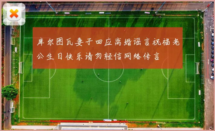 库尔图瓦妻子回应离婚谣言祝福老公生日快乐请勿轻信网络传言