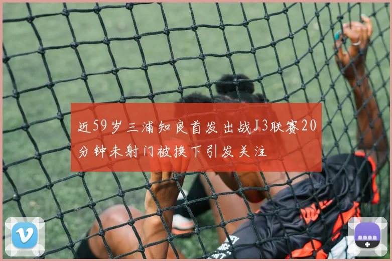 近59岁三浦知良首发出战J3联赛20分钟未射门被换下引发关注