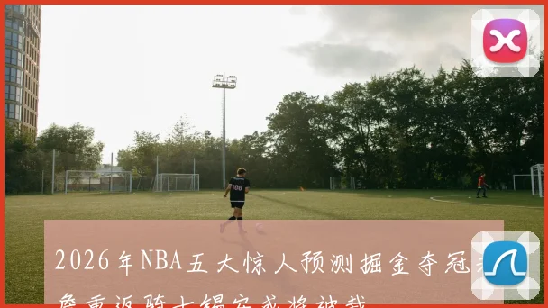 2026年NBA五大惊人预测掘金夺冠老詹重返骑士锡安或将被裁