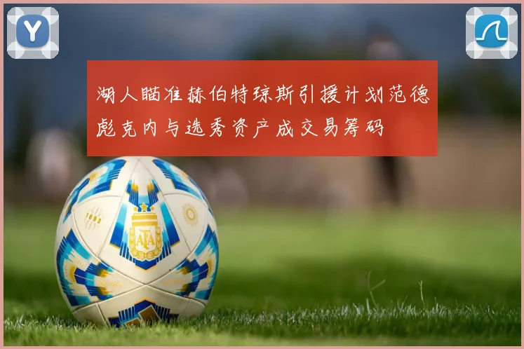 湖人瞄准赫伯特琼斯引援计划范德彪克内与选秀资产成交易筹码