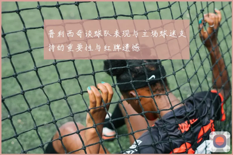 普利西奇谈球队表现与主场球迷支持的重要性与红牌遗憾
