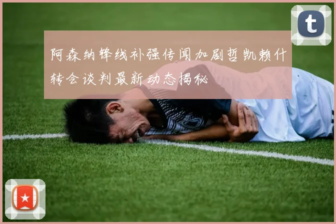 阿森纳锋线补强传闻加剧哲凯赖什转会谈判最新动态揭秘