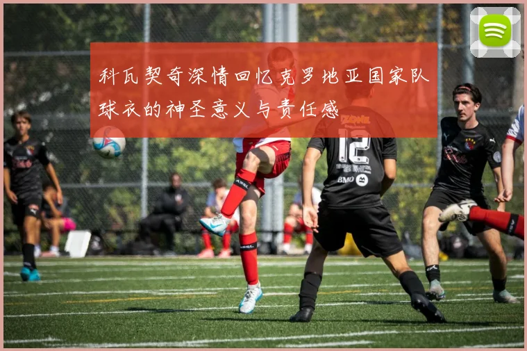 科瓦契奇深情回忆克罗地亚国家队球衣的神圣意义与责任感